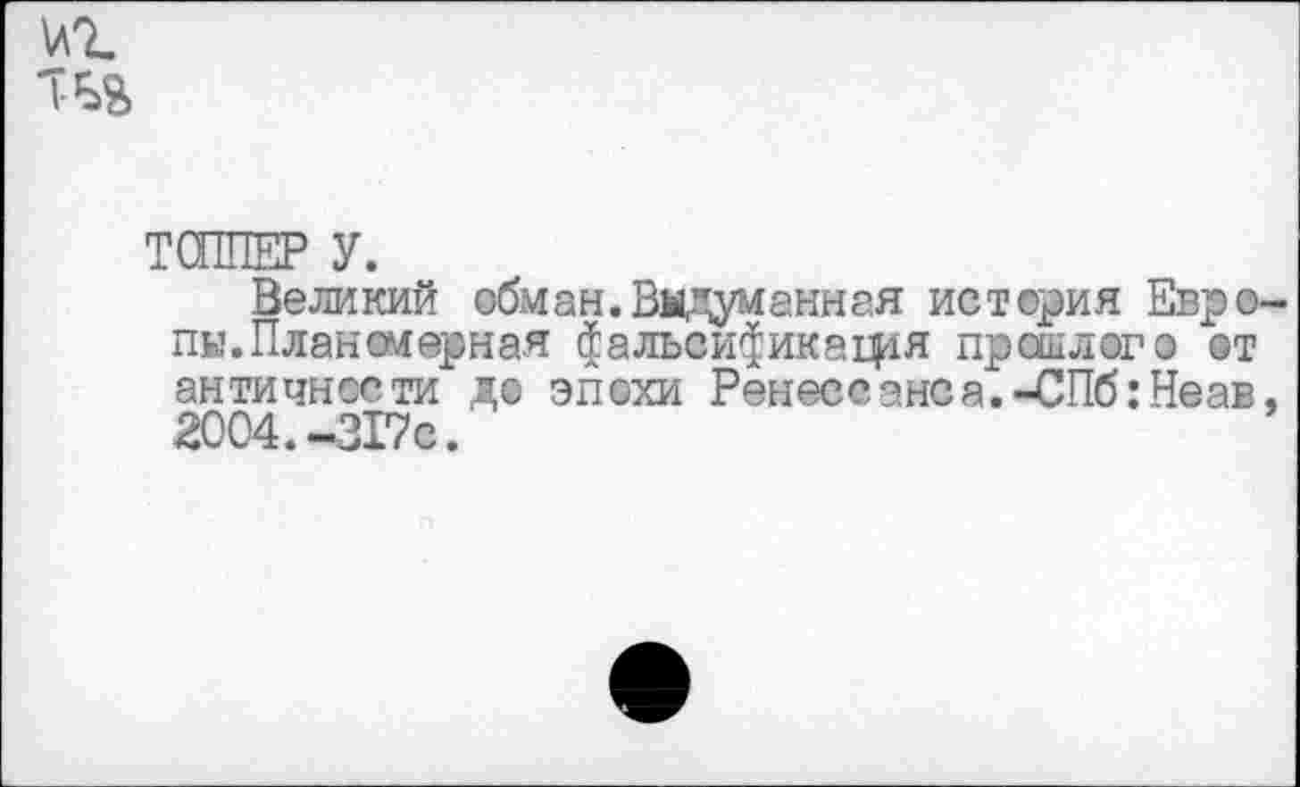 ﻿ТСППЕР У.
Великий обман.Выдуманная история Евро пы.Планомерная $альси^икафя прошлого @т античности до эпохи Ренессанса.-СПб: Неав 2004.-317с.